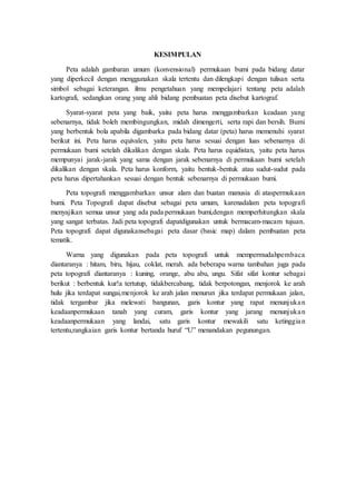 KESIMPULAN
Peta adalah gambaran umum (konvensional) permukaan bumi pada bidang datar
yang diperkecil dengan menggunakan skala tertentu dan dilengkapi dengan tulisan serta
simbol sebagai keterangan. ilmu pengetahuan yang mempelajari tentang peta adalah
kartografi, sedangkan orang yang ahli bidang pembuatan peta disebut kartograf.
Syarat-syarat peta yang baik, yaitu peta harus menggambarkan keadaan yang
sebenarnya, tidak boleh membingungkan, midah dimengerti, serta rapi dan bersih. Bumi
yang berbentuk bola apabila digambarka pada bidang datar (peta) harus memenuhi syarat
berikut ini. Peta harus equivalen, yaitu peta harus sesuai dengan luas sebenarnya di
permukaan bumi setelah dikalikan dengan skala. Peta harus equidistan, yaitu peta harus
mempunyai jarak-jarak yang sama dengan jarak sebenarnya di permukaan bumi setelah
dikalikan dengan skala. Peta harus konform, yaitu bentuk-bentuk atau sudut-sudut pada
peta harus dipertahankan sesuai dengan bentuk sebenarnya di permukaan bumi.
Peta topografi menggambarkan unsur alam dan buatan manusia di ataspermukaan
bumi. Peta Topografi dapat disebut sebagai peta umum, karenadalam peta topografi
menyajikan semua unsur yang ada pada permukaan bumi,dengan memperhitungkan skala
yang sangat terbatas. Jadi peta topografi dapatdigunakan untuk bermacam-macam tujuan.
Peta topografi dapat digunakansebagai peta dasar (basic map) dalam pembuatan peta
tematik.
Warna yang digunakan pada peta topografi untuk mempermudahpembaca
diantaranya : hitam, biru, hijau, coklat, merah. ada beberapa warna tambahan juga pada
peta topografi diantaranya : kuning, orange, abu abu, ungu. Sifat sifat kontur sebagai
berikut : berbentuk kur!a tertutup, tidakbercabang, tidak berpotongan, menjorok ke arah
hulu jika terdapat sungai,menjorok ke arah jalan menurun jika terdapat permukaan jalan,
tidak tergambar jika melewati bangunan, garis kontur yang rapat menunjukan
keadaanpermukaan tanah yang curam, garis kontur yang jarang menunjukan
keadaanpermukaan yang landai, satu garis kontur mewakili satu ketinggian
tertentu,rangkaian garis kontur bertanda huruf “U” menandakan pegunungan.
 
