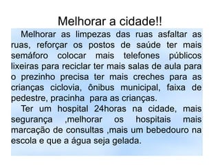 Melhorar a cidade!!
   Melhorar as limpezas das ruas asfaltar as
ruas, reforçar os postos de saúde ter mais
semáforo colocar mais telefones públicos
lixeiras para reciclar ter mais salas de aula para
o prezinho precisa ter mais creches para as
crianças ciclovia, ônibus municipal, faixa de
pedestre, pracinha para as crianças.
   Ter um hospital 24horas na cidade, mais
segurança ,melhorar os hospitais mais
marcação de consultas ,mais um bebedouro na
escola e que a água seja gelada.
 