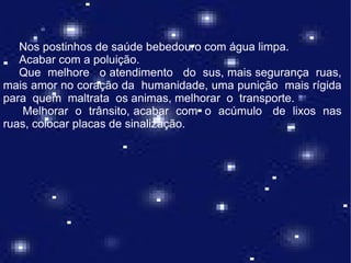 Nos postinhos de saúde bebedouro com água limpa.
   Acabar com a poluição.
   Que melhore o atendimento do sus, mais segurança ruas,
mais amor no coração da humanidade, uma punição mais rígida
para quem maltrata os animas, melhorar o transporte.
   Melhorar o trânsito, acabar com o acúmulo de lixos nas
ruas, colocar placas de sinalização.
 