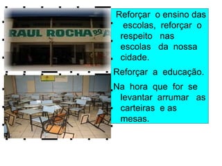 Reforçar o ensino das
  escolas, reforçar o
 respeito nas
 escolas da nossa
 cidade.
Reforçar a educação.
Na hora que for se
 levantar arrumar as
 carteiras e as
 mesas.
 