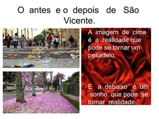 O antes e o depois de São
          Vicente.
             ●
                 A imagem de cima
                 é a realidade que
                 pode se tornar um
                 pesadelo.
             ●


             ●


             ●
                 E a debaixo é um
                  sonho que pode se
                 tornar realidade.
 