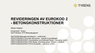 REVIDERINGEN AV EUROKOD 2
- BETONGKONSTRUKTIONER
Mikael Hallgren
Konstruktör, Tyréns
Adj Professor, KTH Betongbyggnad
SIS/TK556 Betongkonstruktioner - ordförande
CEN/TC250/SC2 Concrete Structures - svensk huvuddelegat
CEN/TC250/SC2/WG1 Coordination and Editorial Panel – convenor (ordf.)
CEN/TC250/SC2/WG1/TG4 Shear, Punching shear, Torsion – medlem
CEN/TC250/SC2/WG1/TG10 Durability – convenor (ordf.)
 