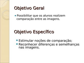 Objetivo Geral
Possibilitar
          que os alunos realizem
 comparação entre as imagens.



Objetivo Específico
  Estimular noções de comparação;
  Reconhecer diferenças e semelhanças
   nas imagens.
 