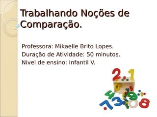 Trabalhando Noções de
Comparação.

Professora: Mikaelle Brito Lopes.
Duração de Atividade: 50 minutos.
Nivel de ensino: Infantil V.
 