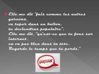    Elle me dit “fais comme les autres
    garcons,
    va taper dans un ballon,
    tu deviendras populaire”.
    Elle me dit, “qu’est-ce que tu fous sur
    internet,
    ca va pas bien dans ta tête.
    Regarde le temps que tu perds.”
 