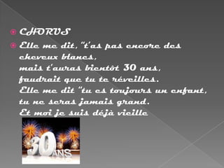  CHORUS
 Elle me dit, “t’as pas encore des
  cheveux blancs,
  mais t’auras bientôt 30 ans,
  faudrait que tu te réveilles.
  Elle me dit “tu es toujours un enfant,
  tu ne seras jamais grand.
  Et moi je suis déjà vieille
 