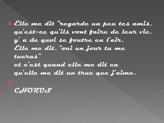    Elle me dit “regarde un peu tes amis,
    qu’est-ce qu’ils vont faire de leur vie,
    y’ a de quoi se foutre en l’air.
    Elle me dit, “oui un jour tu me
    tueras”
    et c’est quand elle me dit ca
    qu’elle me dit un truc que j’aime.

    CHORUS
 