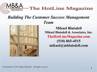 Building The Customer Success Management
                        Team
                                                             Mikael Blaisdell
                                                      Mikael Blaisdell & Associates, Inc.
                                                         TheHotLineMagazine.com
                                                              (510) 865-4515
                                                          mikael@mblaisdell.com




Presentation © 2013 Mikael Blaisdell – All rights reserved
                                                                                       1
 