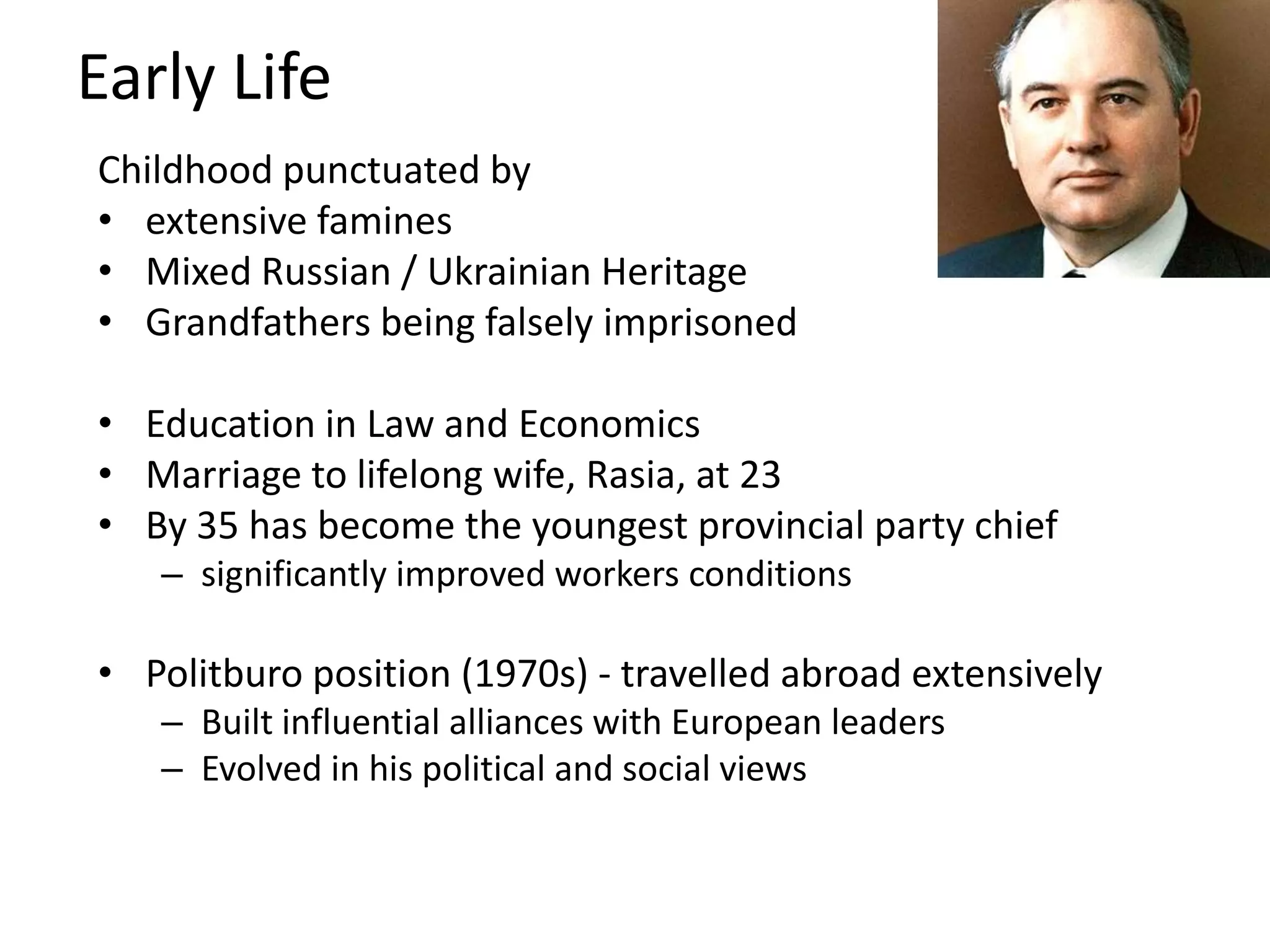 Early Life
Childhood punctuated by
• extensive famines
• Mixed Russian / Ukrainian Heritage
• Grandfathers being falsely imprisoned

• Education in Law and Economics
• Marriage to lifelong wife, Rasia, at 23
• By 35 has become the youngest provincial party chief
   – significantly improved workers conditions

• Politburo position (1970s) - travelled abroad extensively
   – Built influential alliances with European leaders
   – Evolved in his political and social views
 