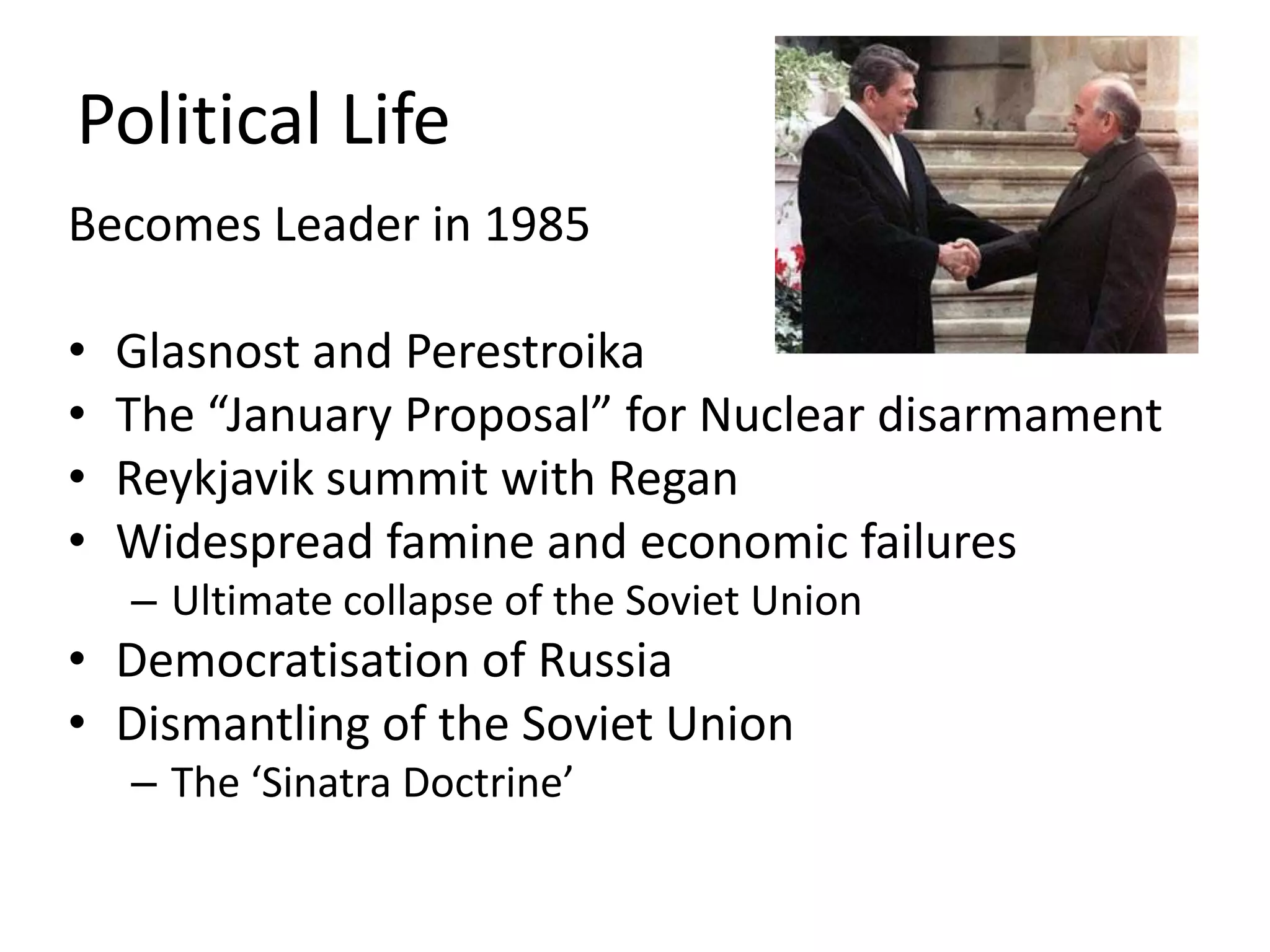 Political Life
Becomes Leader in 1985

•   Glasnost and Perestroika
•   The “January Proposal” for Nuclear disarmament
•   Reykjavik summit with Regan
•   Widespread famine and economic failures
    – Ultimate collapse of the Soviet Union
• Democratisation of Russia
• Dismantling of the Soviet Union
    – The ‘Sinatra Doctrine’
 