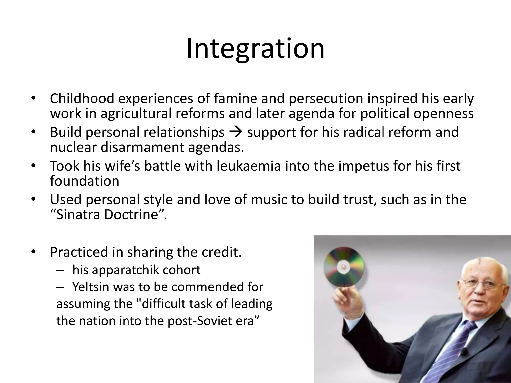 Integration
• Childhood experiences of famine and persecution inspired his early
  work in agricultural reforms and later agenda for political openness
• Build personal relationships  support for his radical reform and
  nuclear disarmament agendas.
• Took his wife’s battle with leukaemia into the impetus for his first
  foundation
• Used personal style and love of music to build trust, such as in the
  “Sinatra Doctrine”.

• Practiced in sharing the credit.
    – his apparatchik cohort
    – Yeltsin was to be commended for
    assuming the "difficult task of leading
    the nation into the post-Soviet era”
 