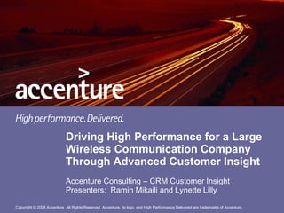 Driving High Performance for a Large Wireless Communication Company Through Advanced Customer Insight Accenture Consulting – CRM Customer Insight Presenters:  Ramin Mikaili and Lynette Lilly 