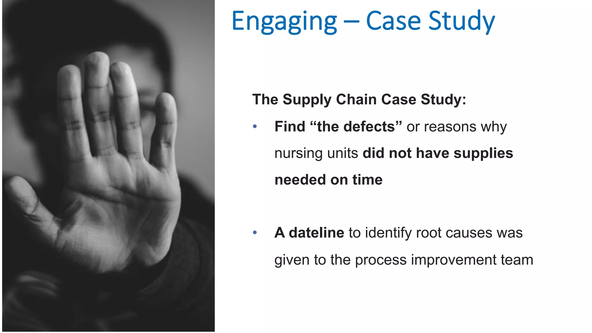 Engaging – Case Study
The Supply Chain Case Study:
• Find “the defects” or reasons why
nursing units did not have supplies
needed on time
• A dateline to identify root causes was
given to the process improvement team
 