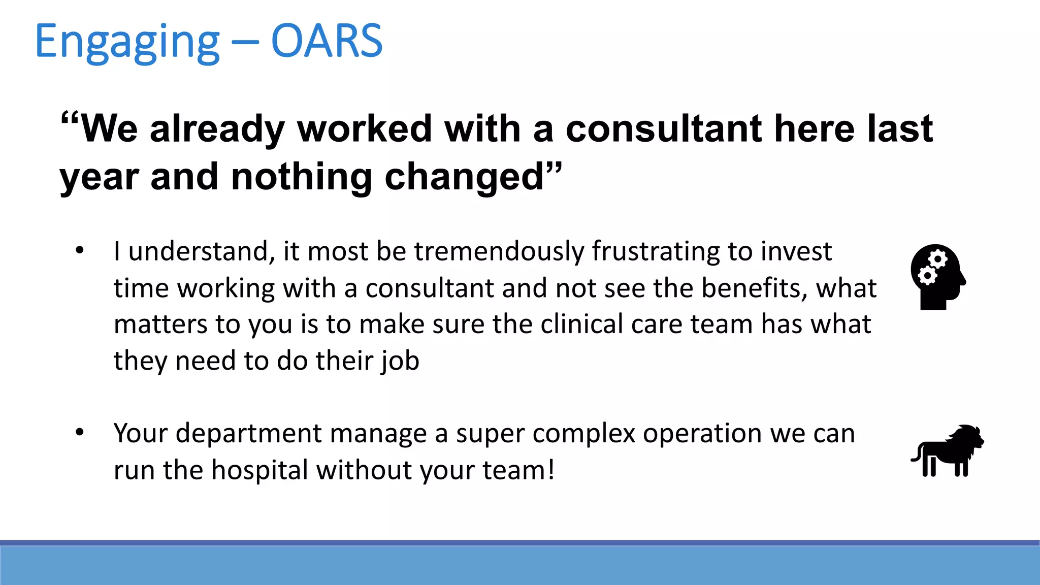 “We already worked with a consultant here last
year and nothing changed”
• I understand, it most be tremendously frustrating to invest
time working with a consultant and not see the benefits, what
matters to you is to make sure the clinical care team has what
they need to do their job
• Your department manage a super complex operation we can
run the hospital without your team!
Engaging – OARS
 
