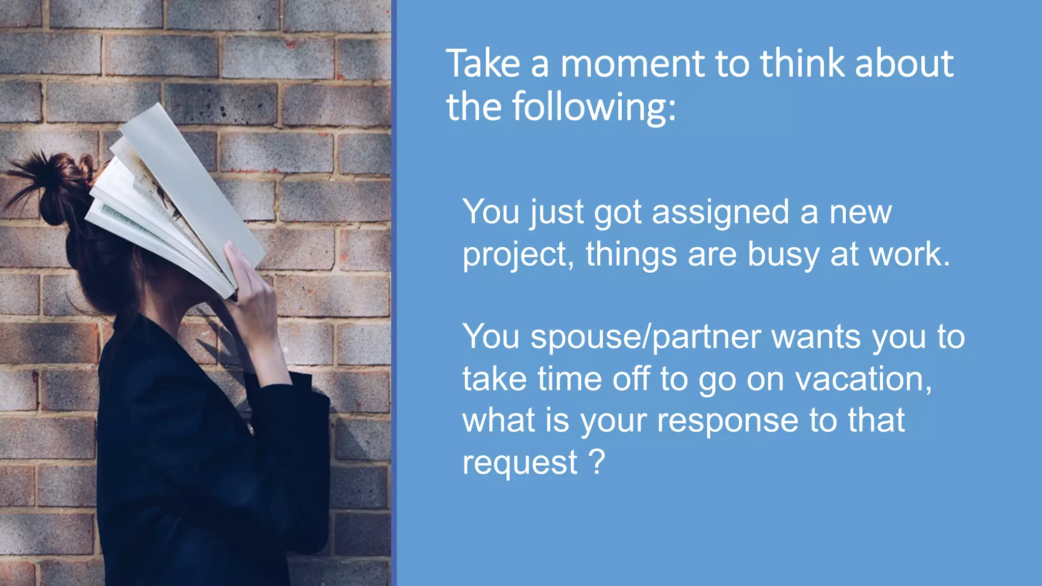 Take a moment to think about
the following:
You just got assigned a new
project, things are busy at work.
You spouse/partner wants you to
take time off to go on vacation,
what is your response to that
request ?
 