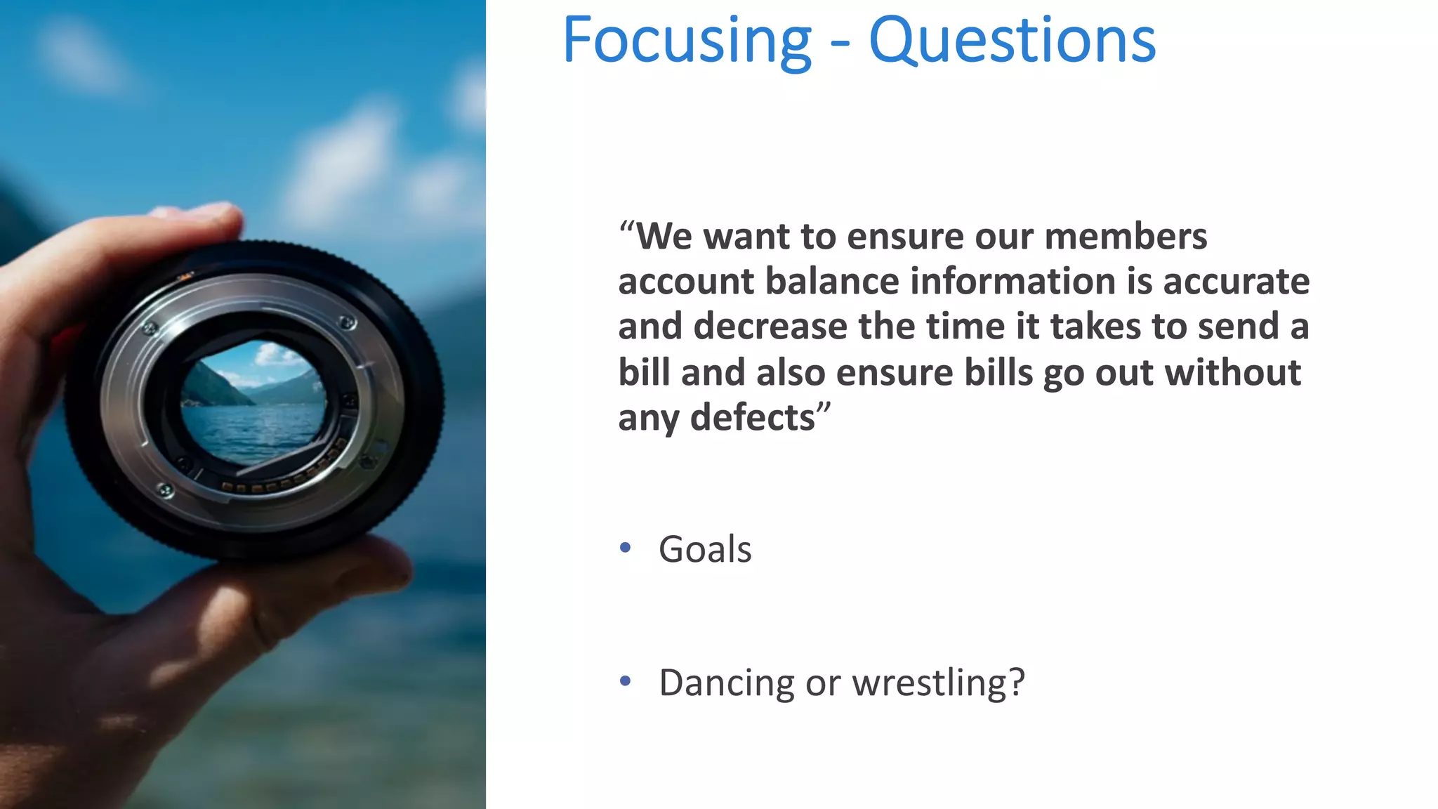 Focusing - Questions
“We want to ensure our members
account balance information is accurate
and decrease the time it takes to send a
bill and also ensure bills go out without
any defects”
• Goals
• Dancing or wrestling?
 