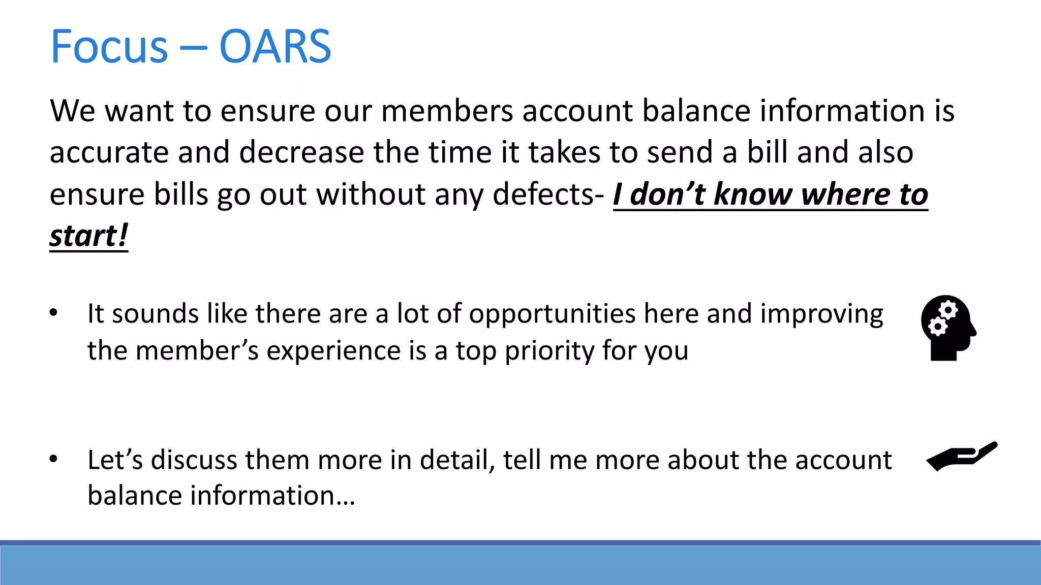 We want to ensure our members account balance information is
accurate and decrease the time it takes to send a bill and also
ensure bills go out without any defects- I don’t know where to
start!
• It sounds like there are a lot of opportunities here and improving
the member’s experience is a top priority for you
• Let’s discuss them more in detail, tell me more about the account
balance information…
Focus – OARS
 