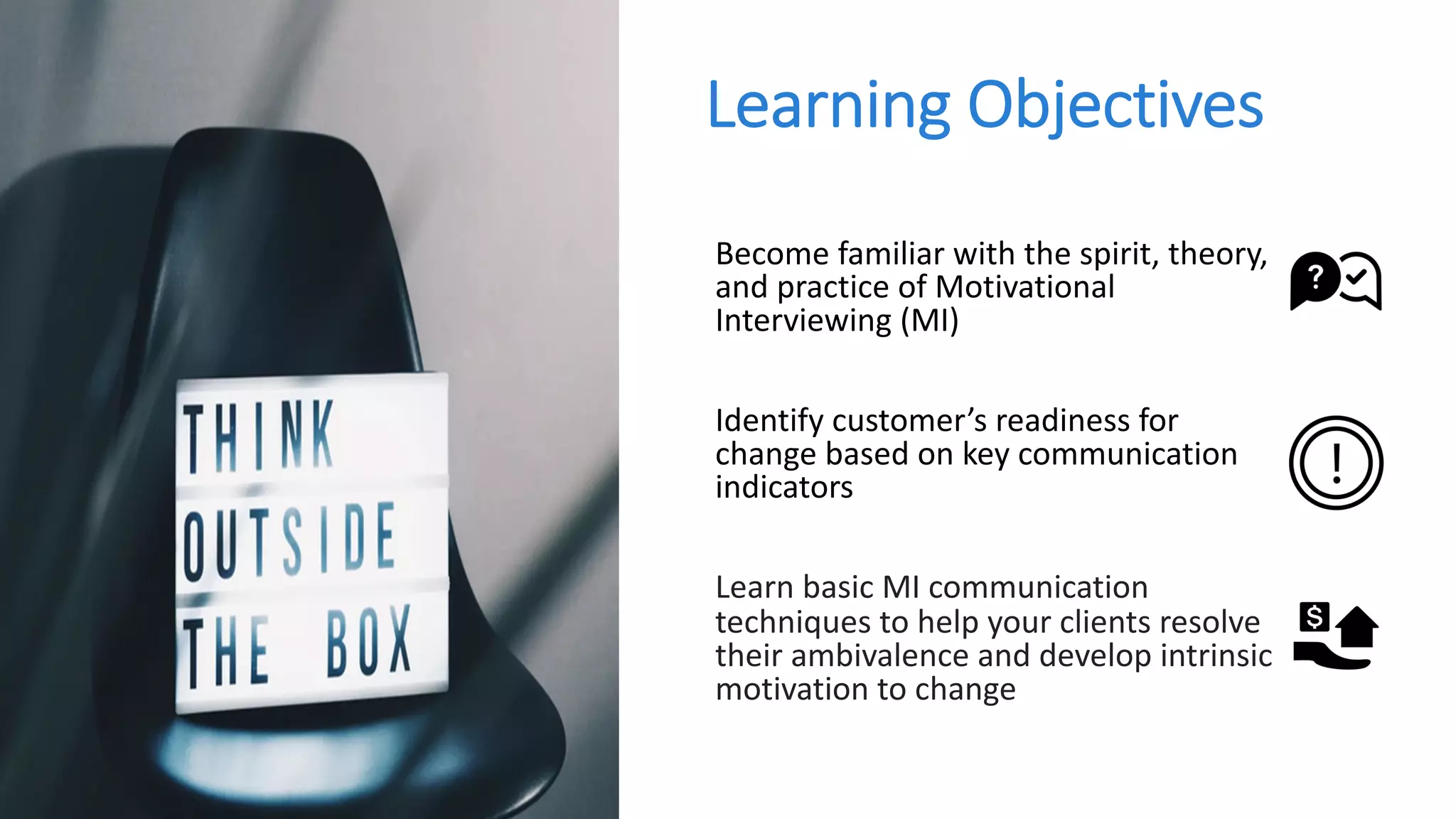 Learning Objectives
Become familiar with the spirit, theory,
and practice of Motivational
Interviewing (MI)
Identify customer’s readiness for
change based on key communication
indicators
Learn basic MI communication
techniques to help your clients resolve
their ambivalence and develop intrinsic
motivation to change
 