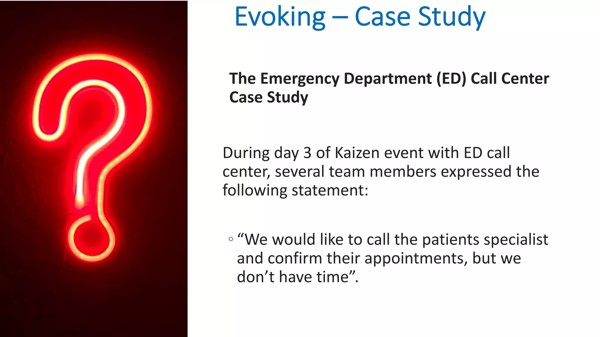 Evoking – Case Study
The Emergency Department (ED) Call Center
Case Study
During day 3 of Kaizen event with ED call
center, several team members expressed the
following statement:
◦ “We would like to call the patients specialist
and confirm their appointments, but we
don’t have time”.
 