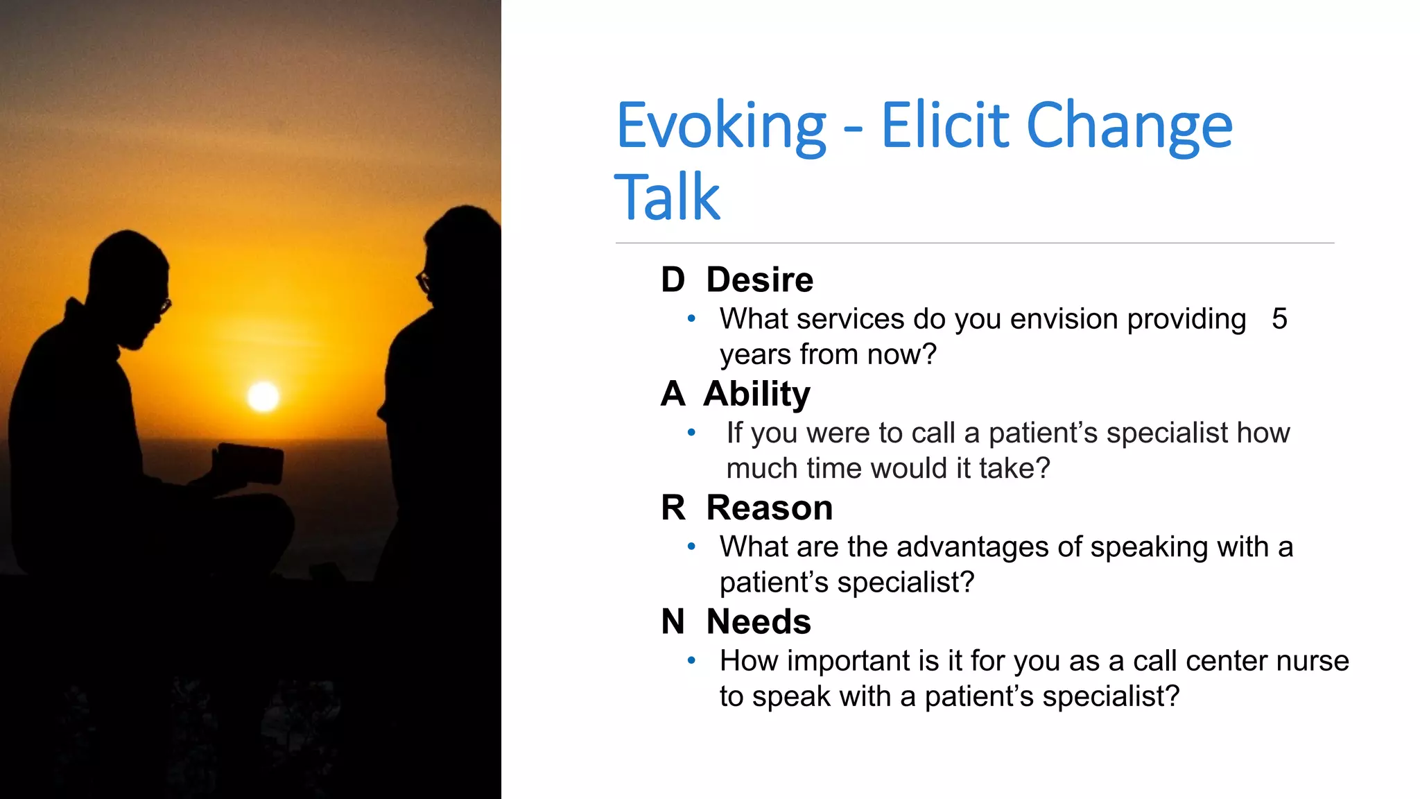 Evoking - Elicit Change
Talk
D Desire
• What services do you envision providing 5
years from now?
A Ability
• If you were to call a patient’s specialist how
much time would it take?
R Reason
• What are the advantages of speaking with a
patient’s specialist?
N Needs
• How important is it for you as a call center nurse
to speak with a patient’s specialist?
 
