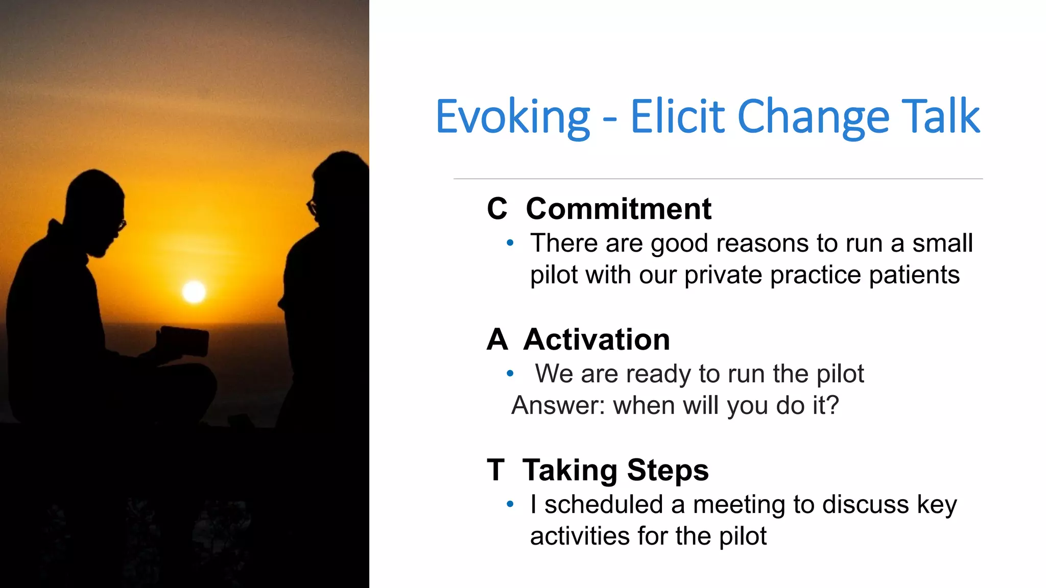 Evoking - Elicit Change Talk
C Commitment
• There are good reasons to run a small
pilot with our private practice patients
A Activation
• We are ready to run the pilot
Answer: when will you do it?
T Taking Steps
• I scheduled a meeting to discuss key
activities for the pilot
 