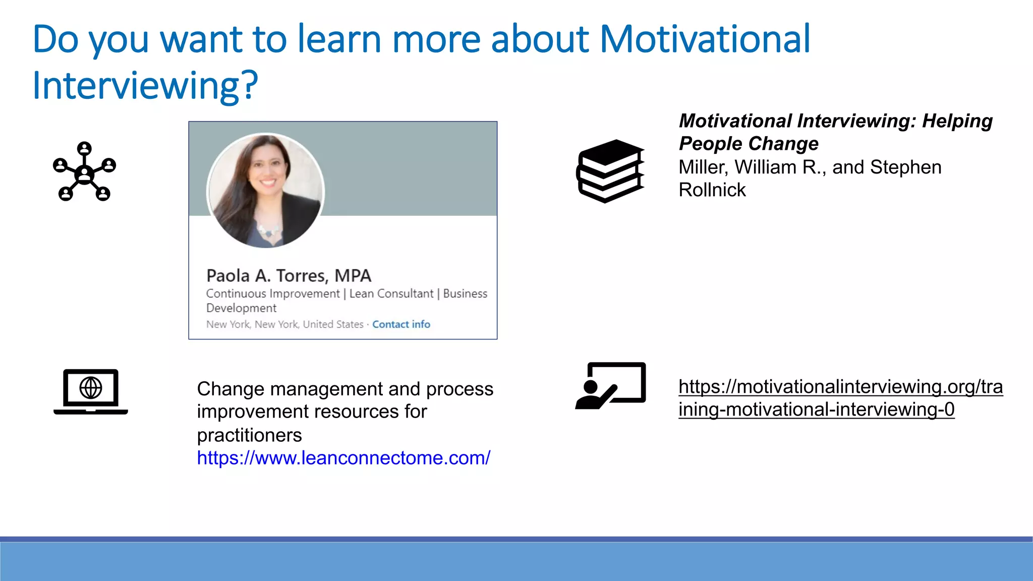Do you want to learn more about Motivational
Interviewing?
Motivational Interviewing: Helping
People Change
Miller, William R., and Stephen
Rollnick
https://motivationalinterviewing.org/tra
ining-motivational-interviewing-0
Change management and process
improvement resources for
practitioners
https://www.leanconnectome.com/
 