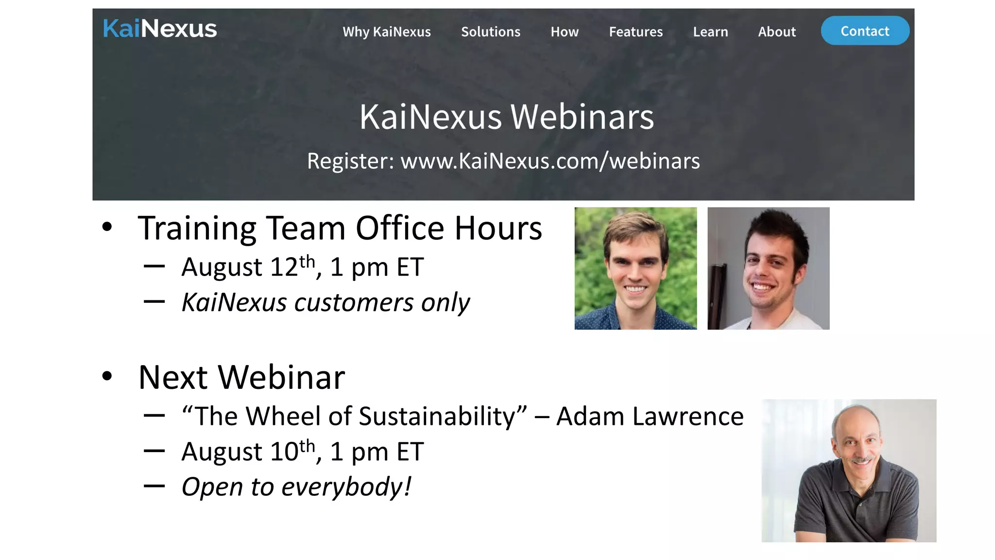 Future Webinars
• Training Team Office Hours
– August 12th, 1 pm ET
– KaiNexus customers only
• Next Webinar
– “The Wheel of Sustainability” – Adam Lawrence
– August 10th, 1 pm ET
– Open to everybody!
Register: www.KaiNexus.com/webinars
 