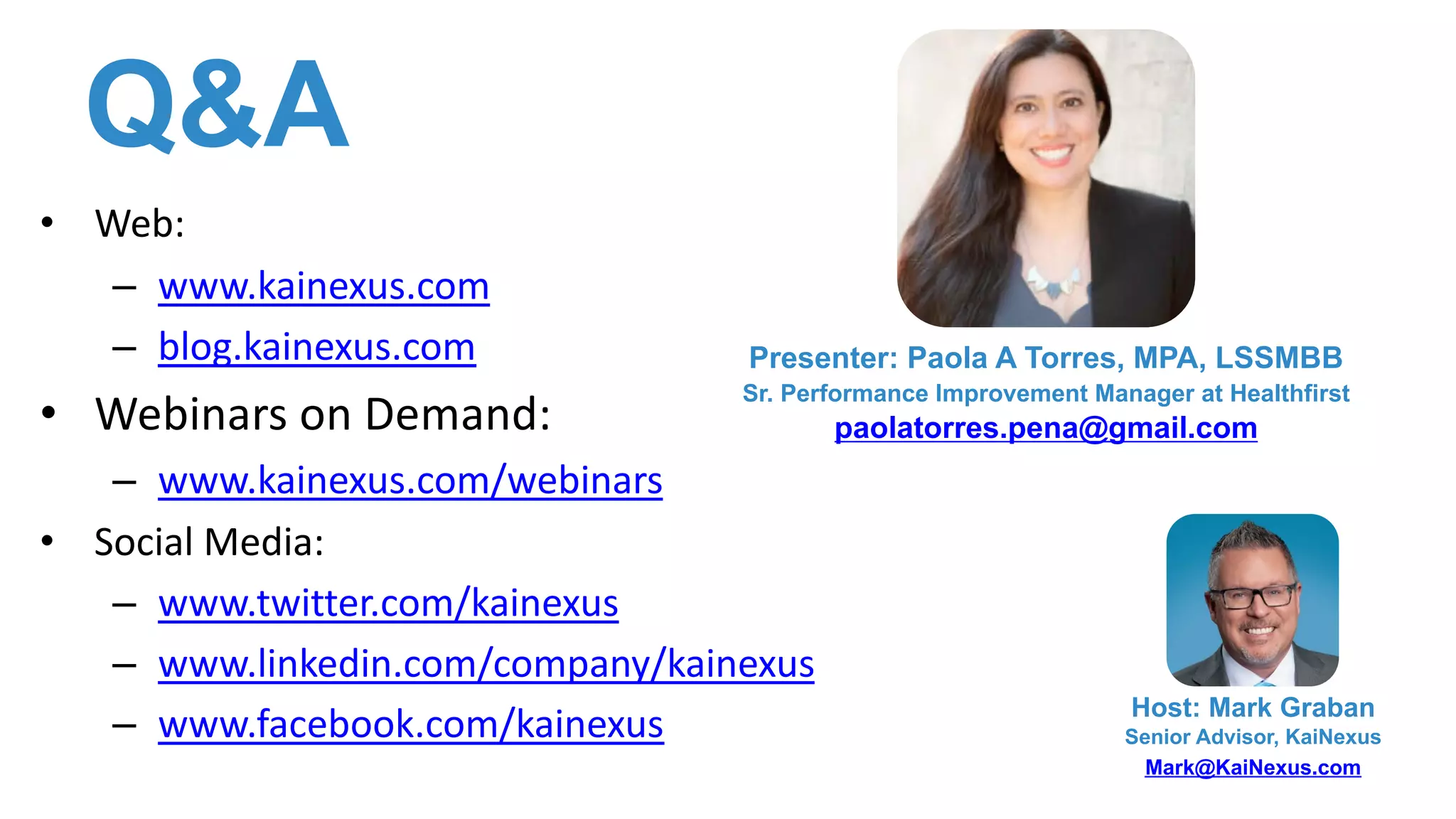 Q&A
• Web:
– www.kainexus.com
– blog.kainexus.com
• Webinars on Demand:
– www.kainexus.com/webinars
• Social Media:
– www.twitter.com/kainexus
– www.linkedin.com/company/kainexus
– www.facebook.com/kainexus Host: Mark Graban
Senior Advisor, KaiNexus
Mark@KaiNexus.com
Presenter: Paola A Torres, MPA, LSSMBB
Sr. Performance Improvement Manager at Healthfirst
paolatorres.pena@gmail.com
 