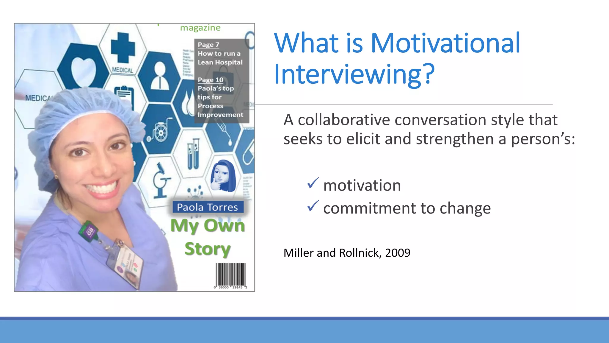 What is Motivational
Interviewing?
A collaborative conversation style that
seeks to elicit and strengthen a person’s:
ü motivation
ü commitment to change
Miller and Rollnick, 2009
 