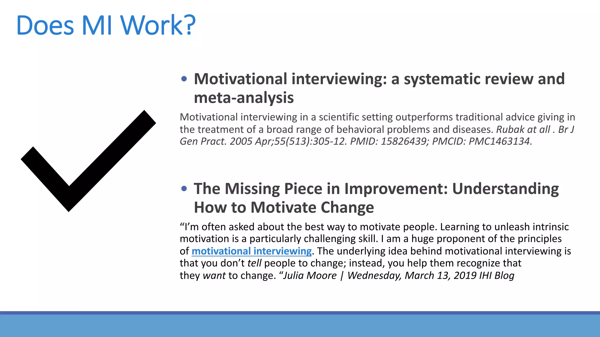 Does MI Work?
• Motivational interviewing: a systematic review and
meta-analysis
Motivational interviewing in a scientific setting outperforms traditional advice giving in
the treatment of a broad range of behavioral problems and diseases. Rubak at all . Br J
Gen Pract. 2005 Apr;55(513):305-12. PMID: 15826439; PMCID: PMC1463134.
• The Missing Piece in Improvement: Understanding
How to Motivate Change
“I’m often asked about the best way to motivate people. Learning to unleash intrinsic
motivation is a particularly challenging skill. I am a huge proponent of the principles
of motivational interviewing. The underlying idea behind motivational interviewing is
that you don’t tell people to change; instead, you help them recognize that
they want to change. “Julia Moore | Wednesday, March 13, 2019 IHI Blog
 