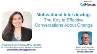 Motivational Interviewing:
The Key to Effective
Conversations About Change
Hosted by
Host: Mark Graban
Senior Advisor, KaiNexus
Mark@KaiNexus.com
Presenter: Paola A Torres, MPA, LSSMBB
Sr. Performance Improvement Manager at Healthfirst
paolatorres.pena@gmail.com
 