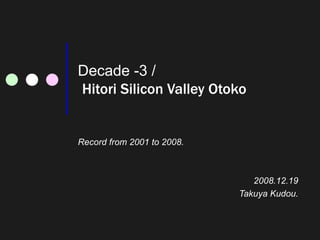 Decade -3 /   Hitori Silicon Valley Otoko Record from 2001 to 2008. 2008.12.19 Takuya Kudou. 