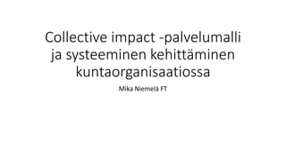 Collective impact -palvelumalli
ja systeeminen kehittäminen
kuntaorganisaatiossa
Mika Niemelä FT
 