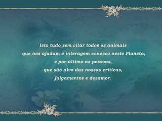 Isto tudo sem citar todos os animais
que nos ajudam e interagem conosco neste Planeta;
e por último as pessoas,
que são alvo das nossas críticas,
julgamentos e desamor.
 