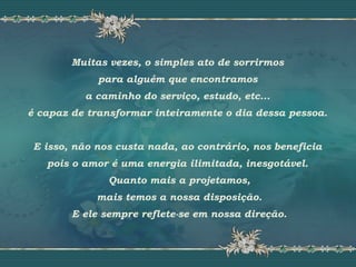 Muitas vezes, o simples ato de sorrirmos
para alguém que encontramos
a caminho do serviço, estudo, etc...
é capaz de transformar inteiramente o dia dessa pessoa.
E isso, não nos custa nada, ao contrário, nos beneficia
pois o amor é uma energia ilimitada, inesgotável.
Quanto mais a projetamos,
mais temos a nossa disposição.
E ele sempre reflete-se em nossa direção.
 