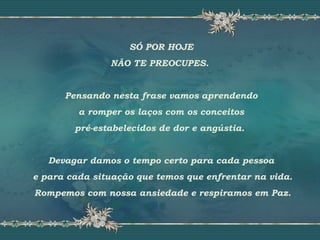SÓ POR HOJE
NÃO TE PREOCUPES.
Pensando nesta frase vamos aprendendo
a romper os laços com os conceitos
pré-estabelecidos de dor e angústia.
Devagar damos o tempo certo para cada pessoa
e para cada situação que temos que enfrentar na vida.
Rompemos com nossa ansiedade e respiramos em Paz.
 