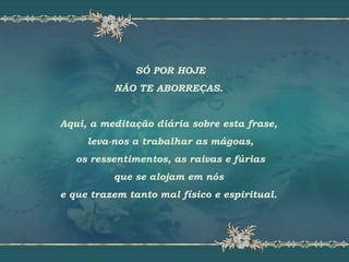 SÓ POR HOJE
NÃO TE ABORREÇAS.
Aqui, a meditação diária sobre esta frase,
leva-nos a trabalhar as mágoas,
os ressentimentos, as raivas e fúrias
que se alojam em nós
e que trazem tanto mal físico e espiritual.
 