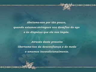 Abalamo-nos por tão pouco,
quando estamos entregues aos desafios do ego
e às disputas que ele nos impõe.
Através deste preceito
libertamo-nos da desconfiança e do medo
e amamos incondicionalmente.
 