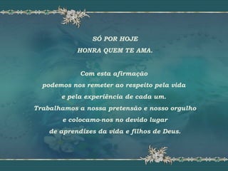 SÓ POR HOJE
HONRA QUEM TE AMA.
Com esta afirmação
podemos nos remeter ao respeito pela vida
e pela experiência de cada um.
Trabalhamos a nossa pretensão e nosso orgulho
e colocamo-nos no devido lugar
de aprendizes da vida e filhos de Deus.
 