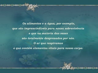 Os alimentos e a água, por exemplo,
que são imprescindíveis para nossa sobrevivência
e que na maioria das vezes
são totalmente desprezados por nós.
O ar que respiramos
e que contém elementos vitais para nosso corpo.
 