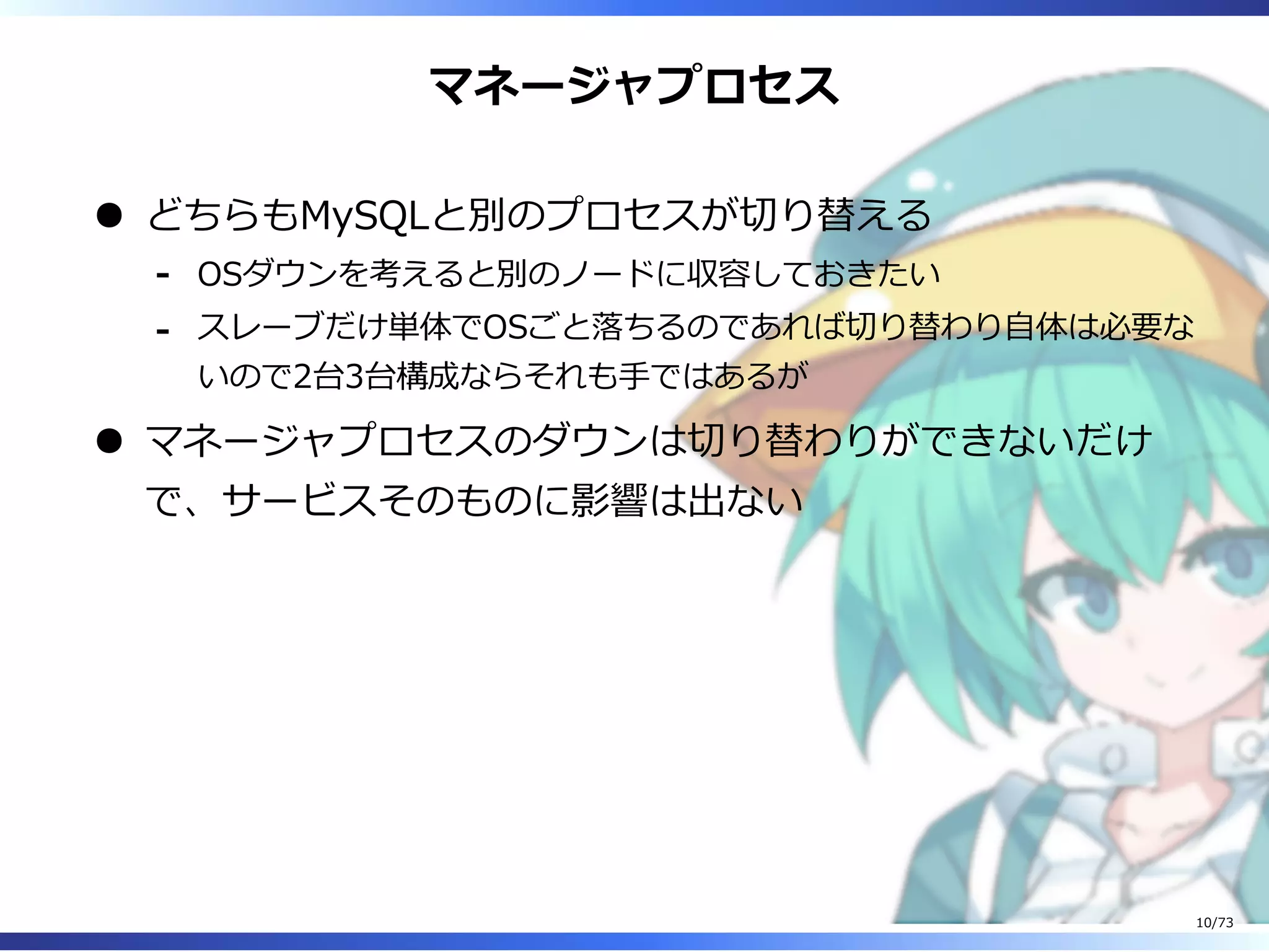 マネージャプロセス
どちらもMySQLと別のプロセスが切り替える
OSダウンを考えると別のノードに収容しておきたい-
スレーブだけ単体でOSごと落ちるのであれば切り替わり⾃体は必要な
いので2台3台構成ならそれも⼿ではあるが
-
マネージャプロセスのダウンは切り替わりができないだけ
で、サービスそのものに影響は出ない
10/73
 