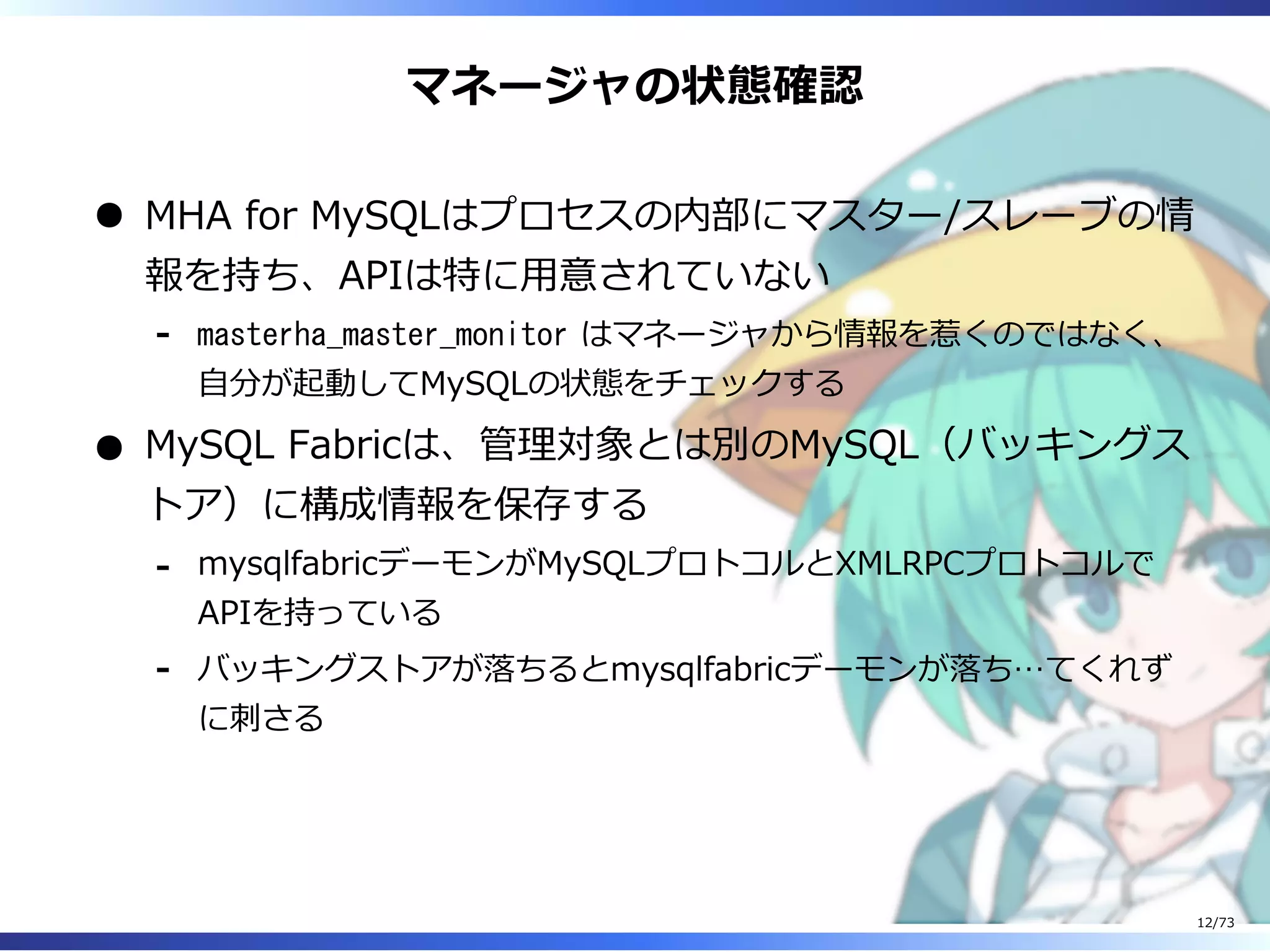 マネージャの状態確認
MHA for MySQLはプロセスの内部にマスター/スレーブの情
報を持ち、APIは特に⽤意されていない
masterha_master_monitor はマネージャから情報を惹くのではなく、
⾃分が起動してMySQLの状態をチェックする
-
MySQL Fabricは、管理対象とは別のMySQL（バッキングス
トア）に構成情報を保存する
mysqlfabricデーモンがMySQLプロトコルとXMLRPCプロトコルで
APIを持っている
-
バッキングストアが落ちるとmysqlfabricデーモンが落ち…てくれず
に刺さる
-
12/73
 