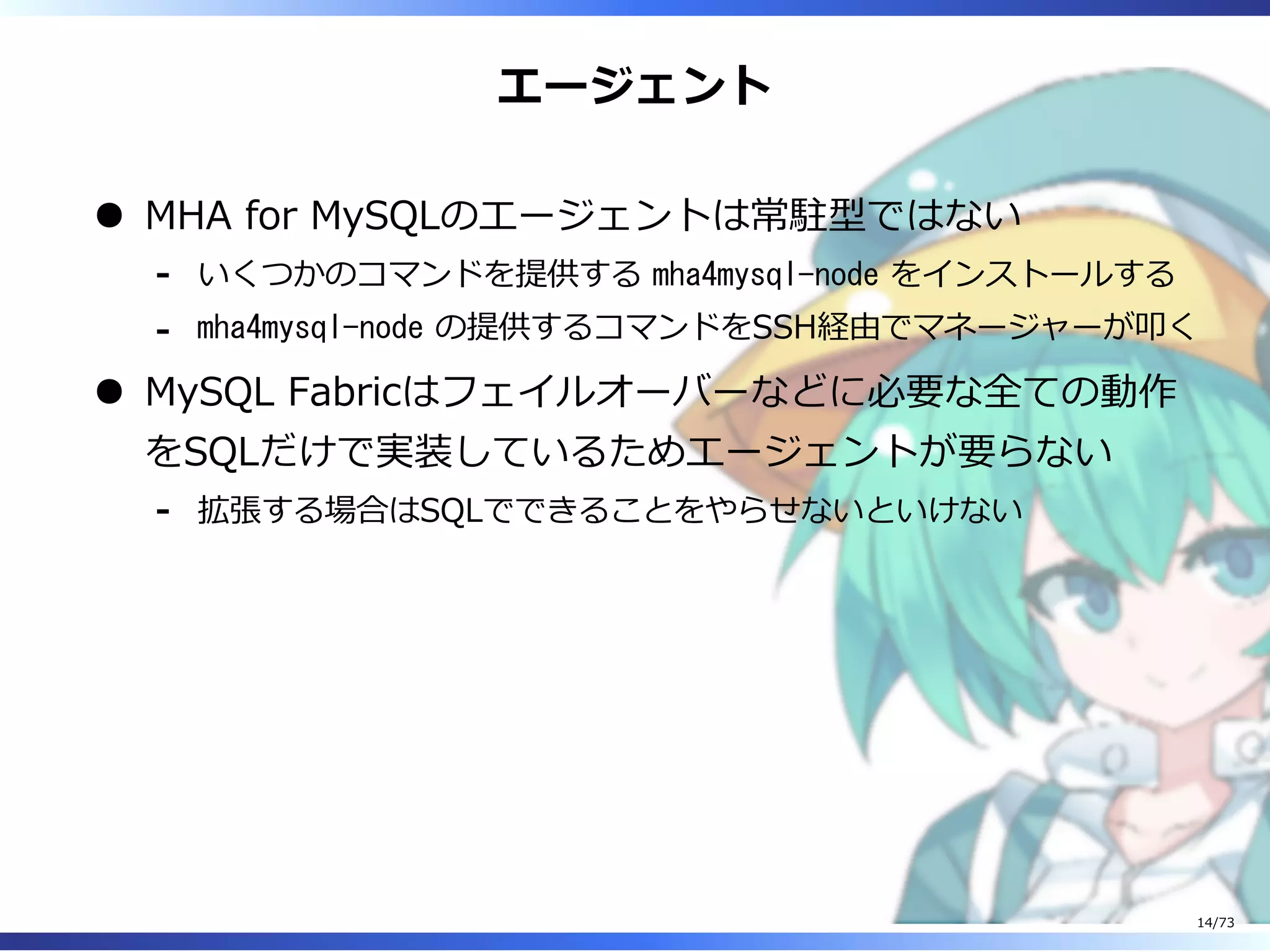 エージェント
MHA for MySQLのエージェントは常駐型ではない
いくつかのコマンドを提供する mha4mysql-node をインストールする-
mha4mysql-node の提供するコマンドをSSH経由でマネージャーが叩く-
MySQL Fabricはフェイルオーバーなどに必要な全ての動作
をSQLだけで実装しているためエージェントが要らない
拡張する場合はSQLでできることをやらせないといけない-
14/73
 