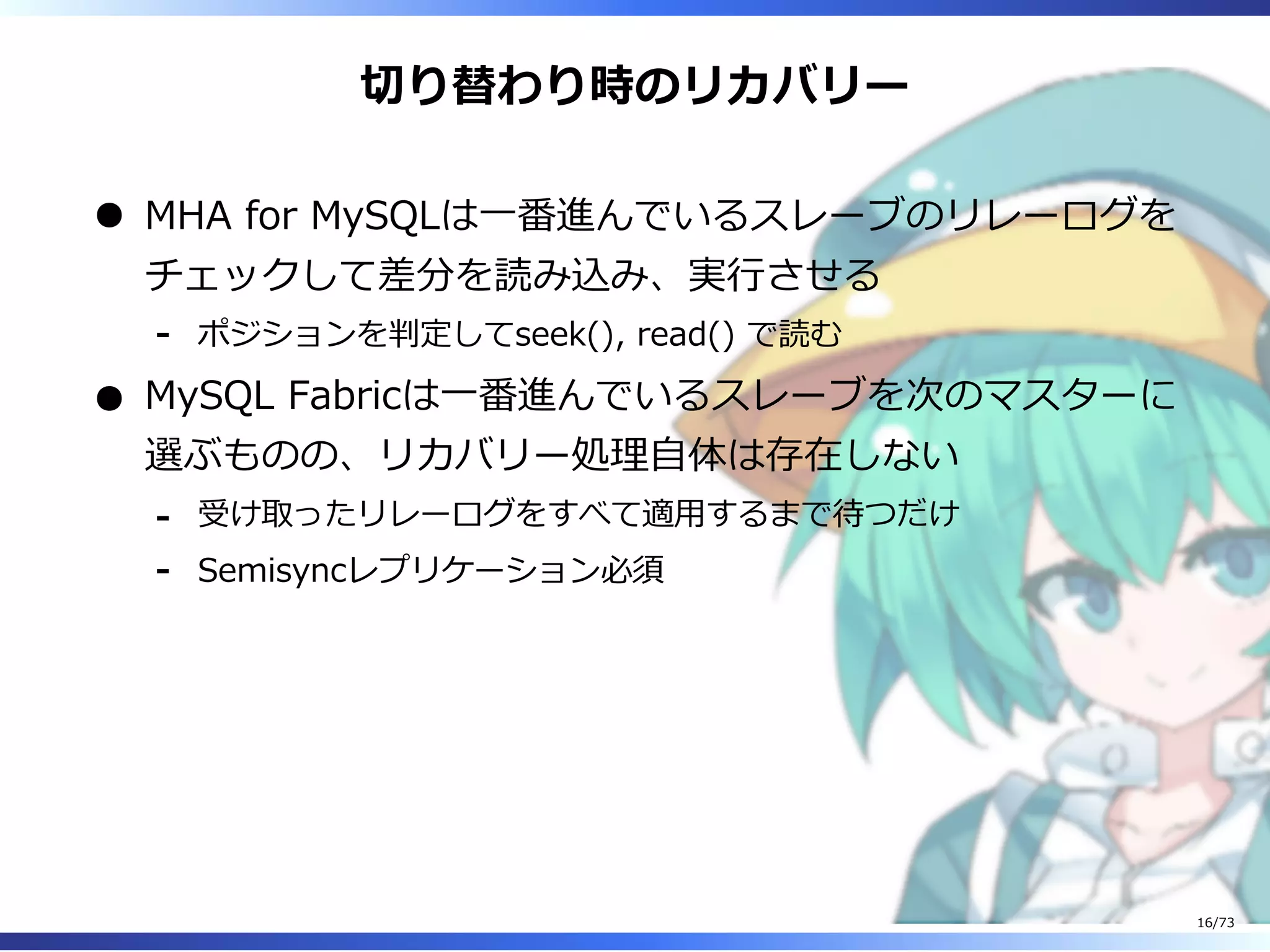 切り替わり時のリカバリー
MHA for MySQLは⼀番進んでいるスレーブのリレーログを
チェックして差分を読み込み、実⾏させる
ポジションを判定してseek(), read() で読む-
MySQL Fabricは⼀番進んでいるスレーブを次のマスターに
選ぶものの、リカバリー処理⾃体は存在しない
受け取ったリレーログをすべて適⽤するまで待つだけ-
Semisyncレプリケーション必須-
16/73
 
