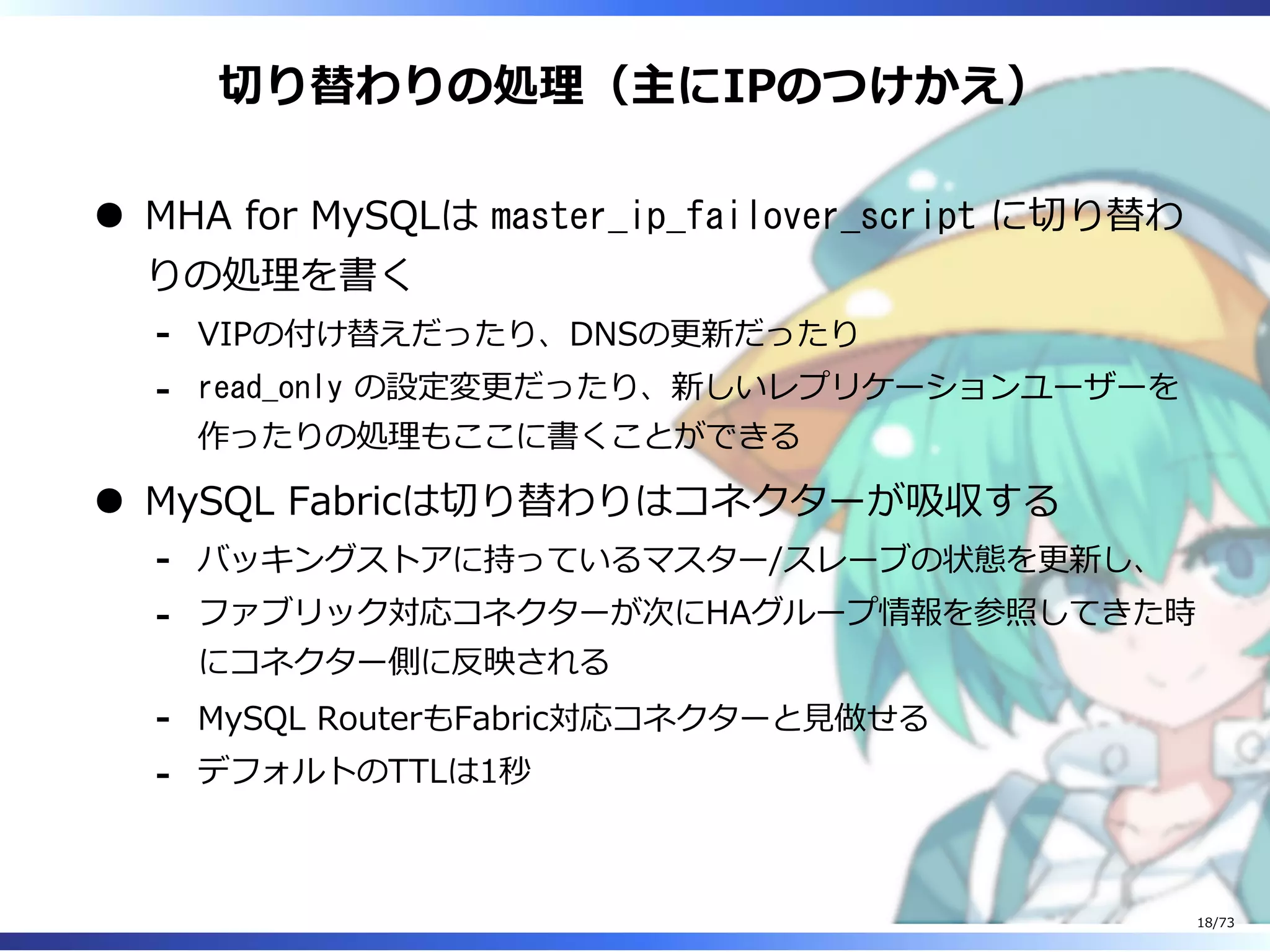 切り替わりの処理（主にIPのつけかえ）
MHA for MySQLは master_ip_failover_script に切り替わ
りの処理を書く
VIPの付け替えだったり、DNSの更新だったり-
read_only の設定変更だったり、新しいレプリケーションユーザーを
作ったりの処理もここに書くことができる
-
MySQL Fabricは切り替わりはコネクターが吸収する
バッキングストアに持っているマスター/スレーブの状態を更新し、-
ファブリック対応コネクターが次にHAグループ情報を参照してきた時
にコネクター側に反映される
-
MySQL RouterもFabric対応コネクターと⾒做せる-
デフォルトのTTLは1秒-
18/73
 