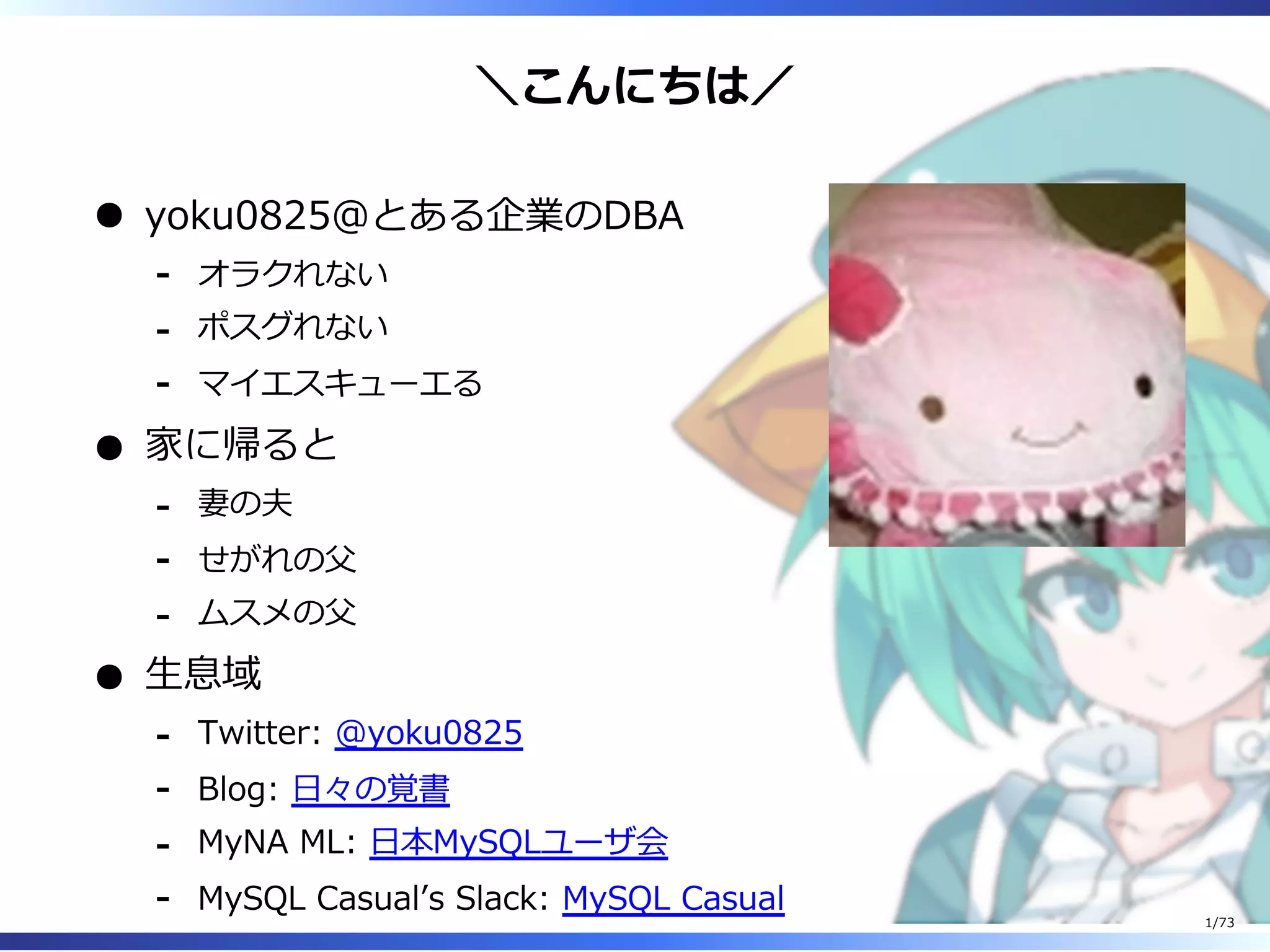 ＼こんにちは／
yoku0825＠とある企業のDBA
オラクれない-
ポスグれない-
マイエスキューエる-
家に帰ると
妻の夫-
せがれの⽗-
ムスメの⽗-
⽣息域
Twitter: @yoku0825-
Blog: ⽇々の覚書-
MyNA ML: ⽇本MySQLユーザ会-
MySQL Casualʼs Slack: MySQL Casual-
1/73
 