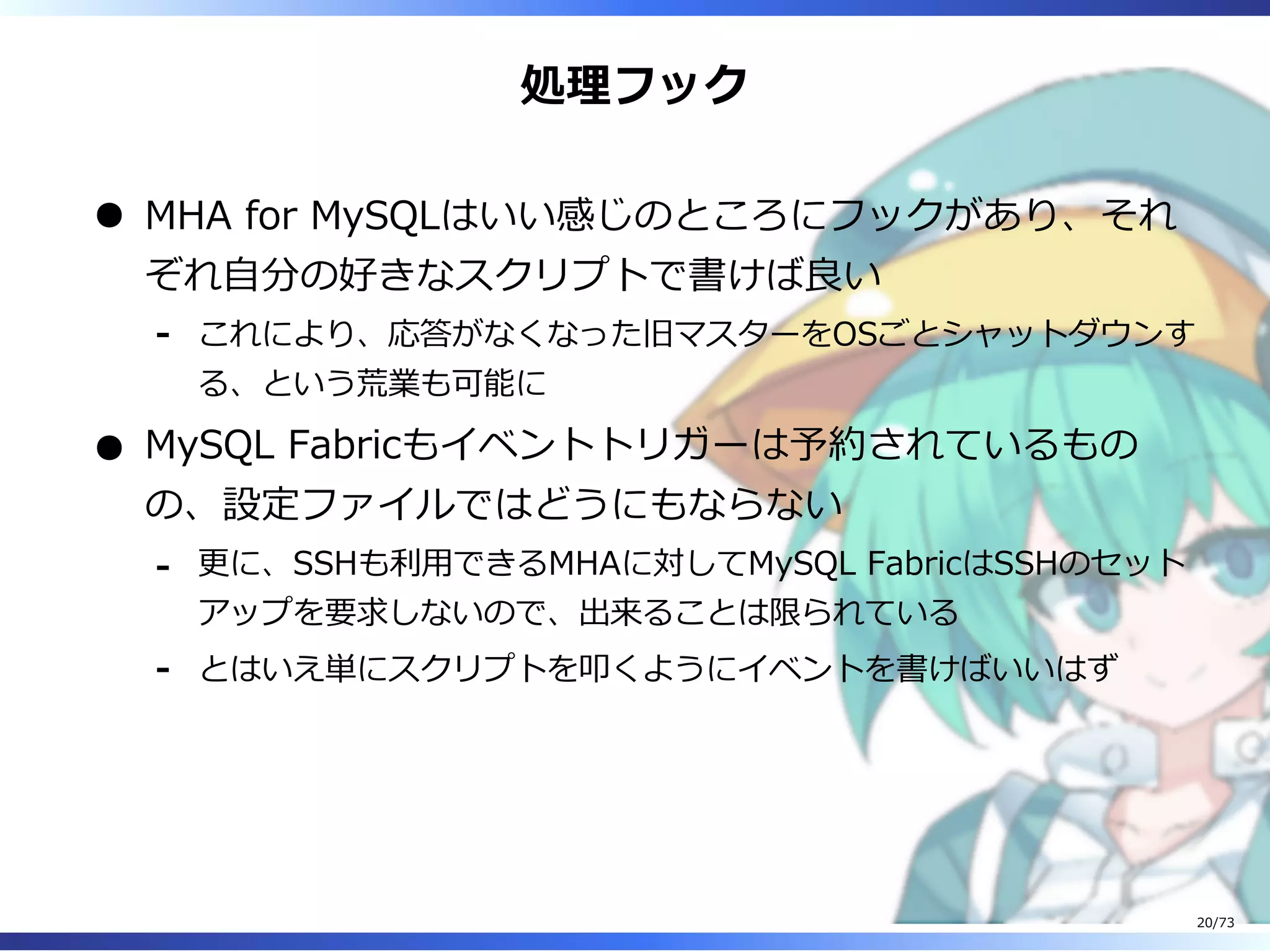 処理フック
MHA for MySQLはいい感じのところにフックがあり、それ
ぞれ⾃分の好きなスクリプトで書けば良い
これにより、応答がなくなった旧マスターをOSごとシャットダウンす
る、という荒業も可能に
-
MySQL Fabricもイベントトリガーは予約されているもの
の、設定ファイルではどうにもならない
更に、SSHも利⽤できるMHAに対してMySQL FabricはSSHのセット
アップを要求しないので、出来ることは限られている
-
とはいえ単にスクリプトを叩くようにイベントを書けばいいはず-
20/73
 