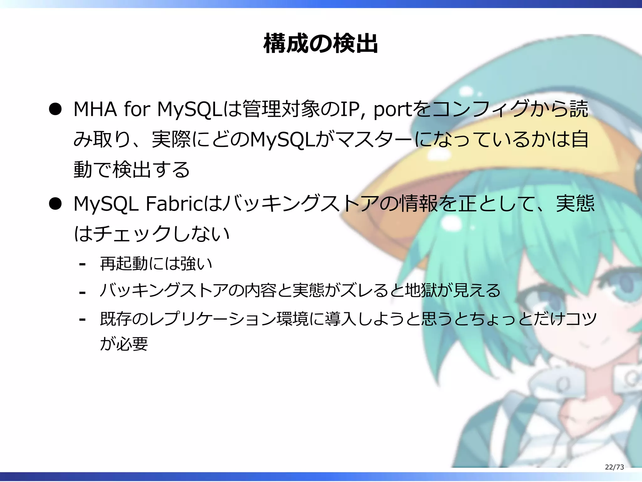 構成の検出
MHA for MySQLは管理対象のIP, portをコンフィグから読
み取り、実際にどのMySQLがマスターになっているかは⾃
動で検出する
MySQL Fabricはバッキングストアの情報を正として、実態
はチェックしない
再起動には強い-
バッキングストアの内容と実態がズレると地獄が⾒える-
既存のレプリケーション環境に導⼊しようと思うとちょっとだけコツ
が必要
-
22/73
 