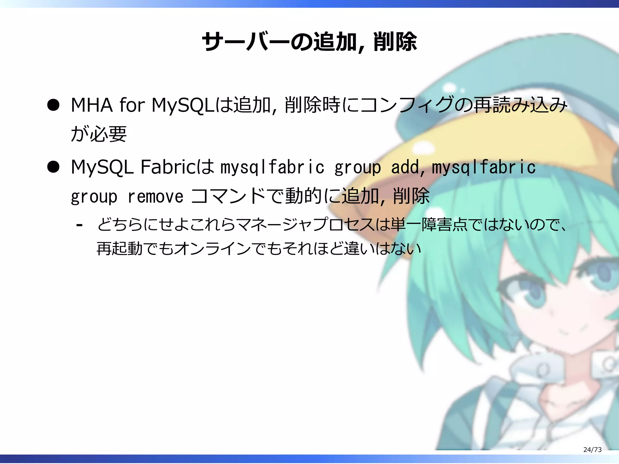 サーバーの追加, 削除
MHA for MySQLは追加, 削除時にコンフィグの再読み込み
が必要
MySQL Fabricは mysqlfabric group add, mysqlfabric
group remove コマンドで動的に追加, 削除
どちらにせよこれらマネージャプロセスは単⼀障害点ではないので、
再起動でもオンラインでもそれほど違いはない
-
24/73
 