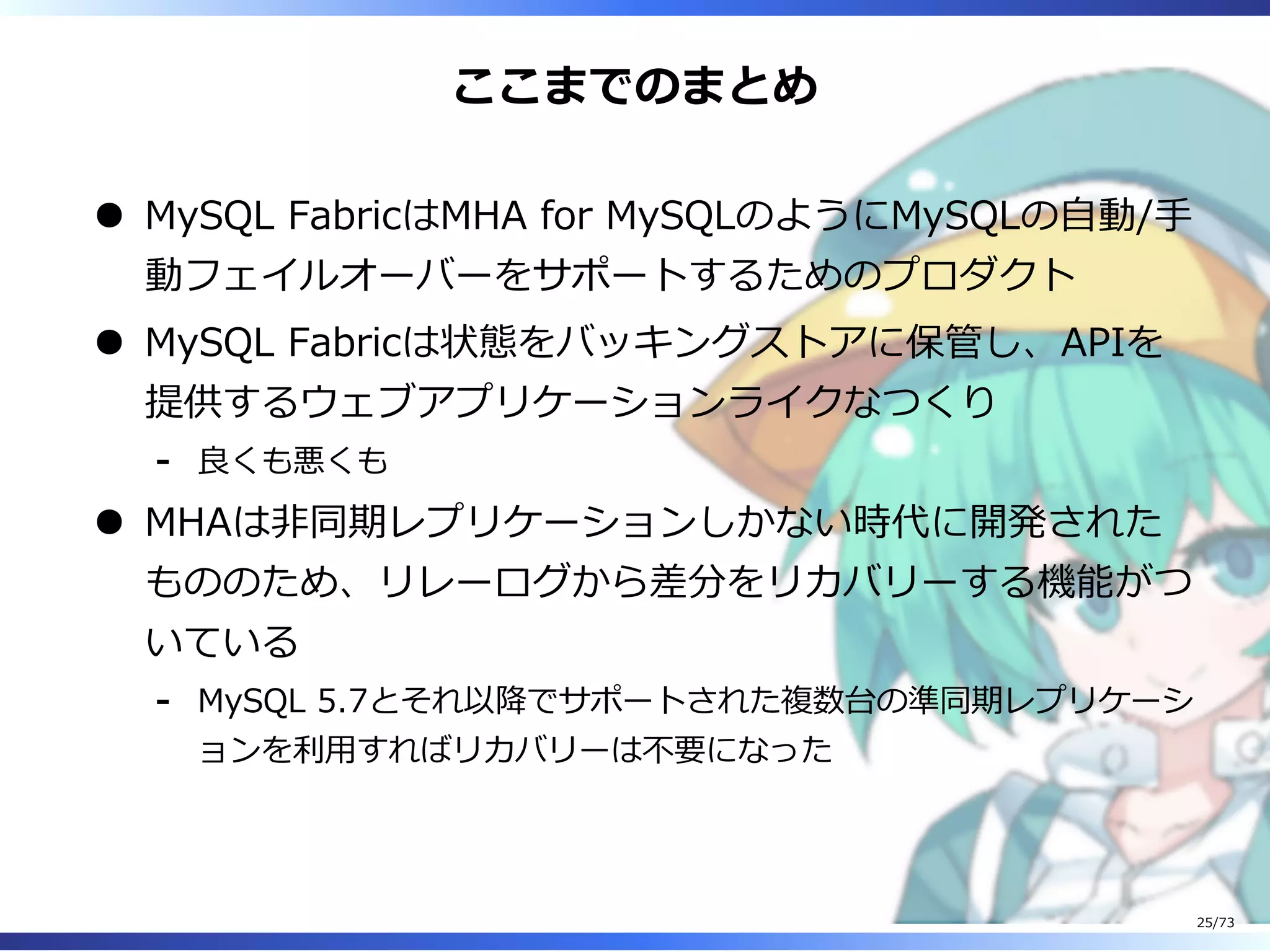 ここまでのまとめ
MySQL FabricはMHA for MySQLのようにMySQLの⾃動/⼿
動フェイルオーバーをサポートするためのプロダクト
MySQL Fabricは状態をバッキングストアに保管し、APIを
提供するウェブアプリケーションライクなつくり
良くも悪くも-
MHAは非同期レプリケーションしかない時代に開発された
もののため、リレーログから差分をリカバリーする機能がつ
いている
MySQL 5.7とそれ以降でサポートされた複数台の準同期レプリケーシ
ョンを利⽤すればリカバリーは不要になった
-
25/73
 